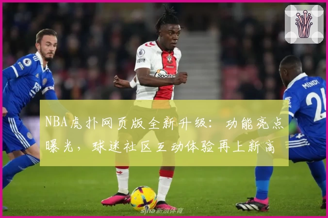 NBA虎扑网页版全新升级：功能亮点曝光，球迷社区互动体验再上新高度