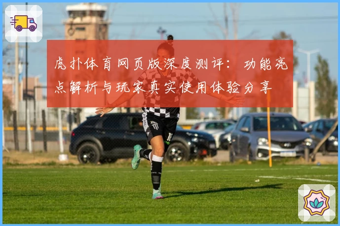 虎扑体育网页版深度测评：功能亮点解析与玩家真实使用体验分享
