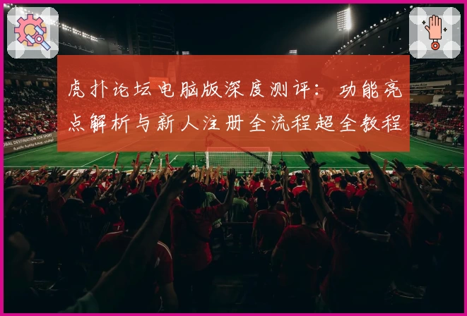 虎扑论坛电脑版深度测评：功能亮点解析与新人注册全流程超全教程