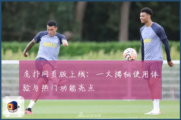 虎扑网页版上线：一文揭秘使用体验与热门功能亮点