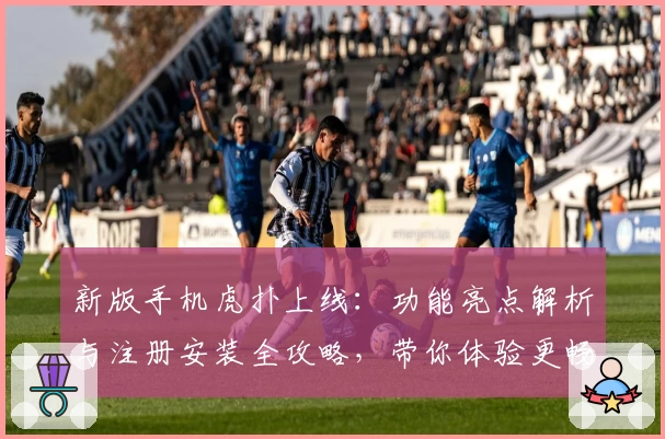 新版手机虎扑上线：功能亮点解析与注册安装全攻略，带你体验更畅快的社区互动