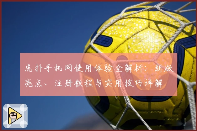 虎扑手机网使用体验全解析：新版亮点、注册教程与实用技巧详解