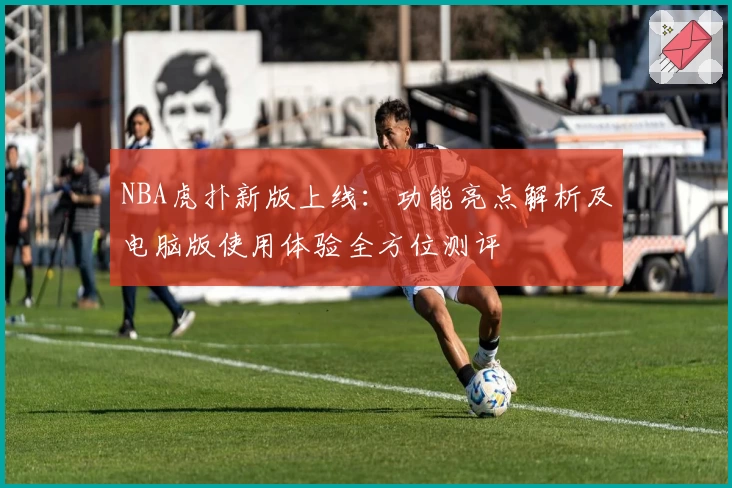 NBA虎扑新版上线：功能亮点解析及电脑版使用体验全方位测评