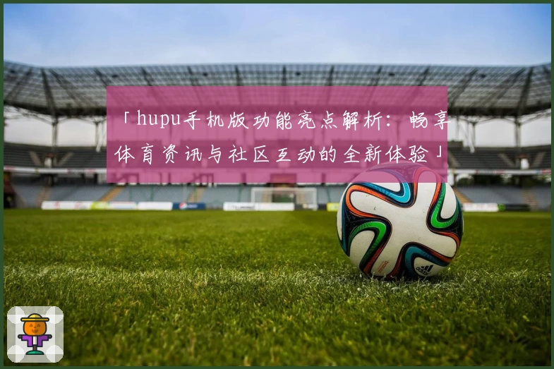 「hupu手机版功能亮点解析：畅享体育资讯与社区互动的全新体验」