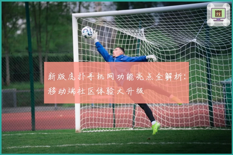 新版虎扑手机网功能亮点全解析：移动端社区体验大升级
