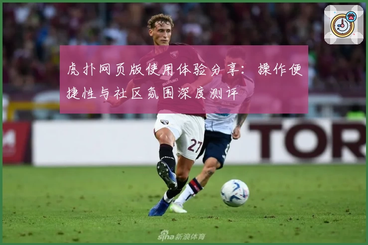 虎扑网页版使用体验分享：操作便捷性与社区氛围深度测评