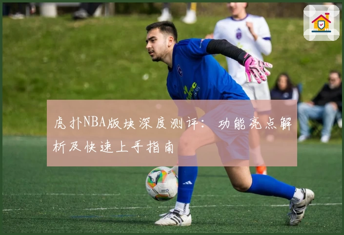 虎扑NBA版块深度测评：功能亮点解析及快速上手指南