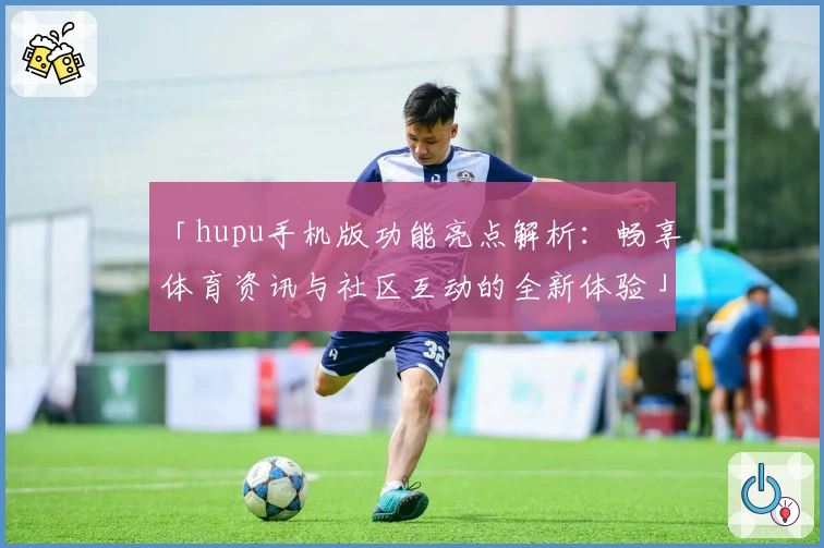 「hupu手机版功能亮点解析：畅享体育资讯与社区互动的全新体验」