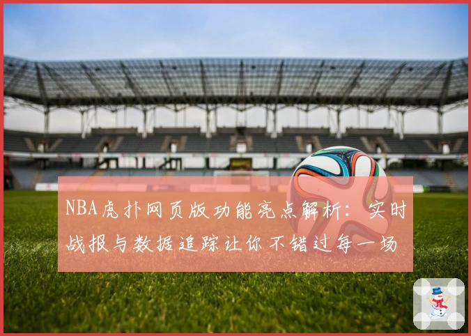 NBA虎扑网页版功能亮点解析：实时战报与数据追踪让你不错过每一场精彩