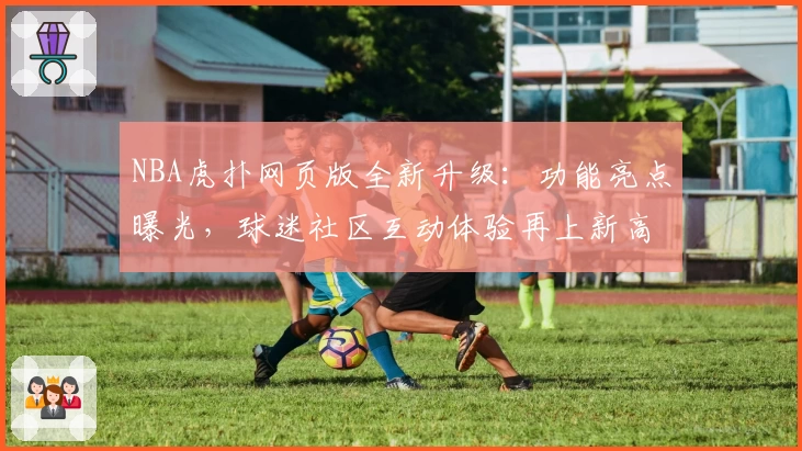 NBA虎扑网页版全新升级：功能亮点曝光，球迷社区互动体验再上新高度