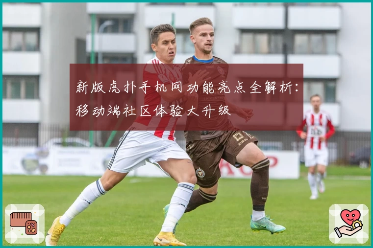 新版虎扑手机网功能亮点全解析：移动端社区体验大升级