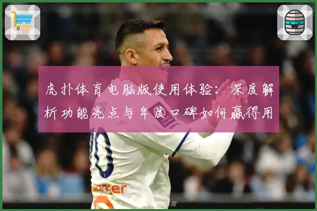 虎扑体育电脑版使用体验：深度解析功能亮点与年度口碑如何嬴得用户青睐