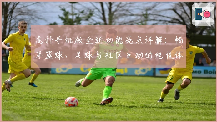 虎扑手机版全新功能亮点详解：畅享篮球、足球与社区互动的绝佳体验