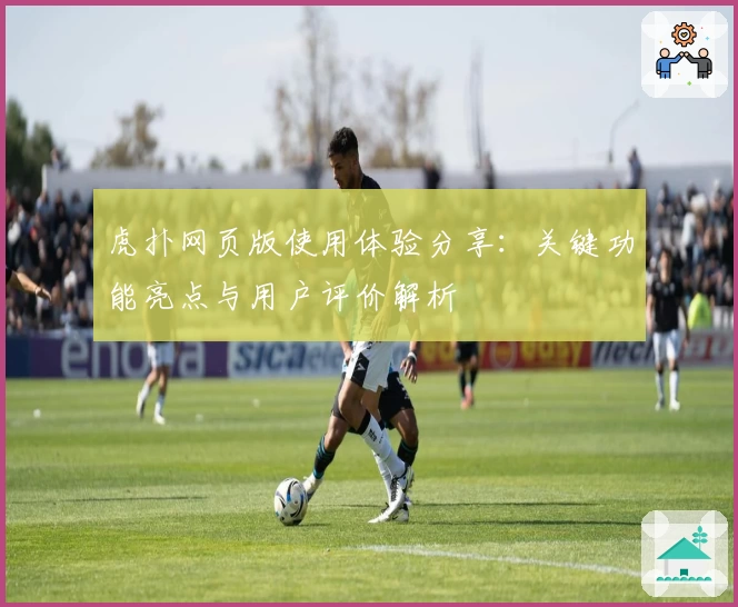 虎扑网页版使用体验分享：关键功能亮点与用户评价解析