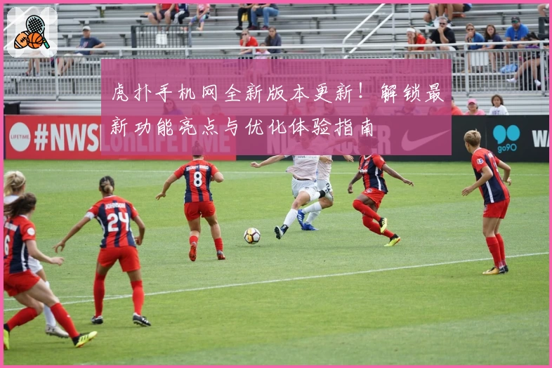 虎扑手机网全新版本更新！解锁最新功能亮点与优化体验指南