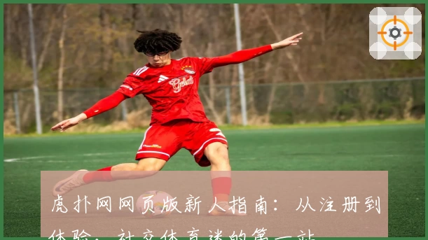 虎扑网网页版新人指南：从注册到体验，社交体育迷的第一站