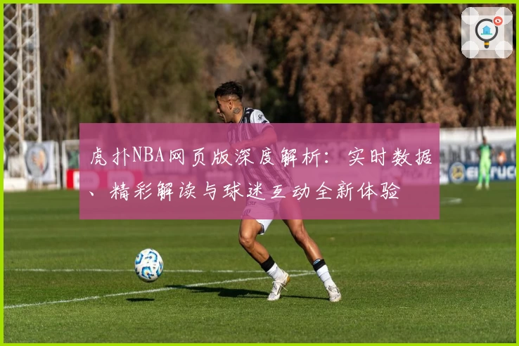 虎扑NBA网页版深度解析：实时数据、精彩解读与球迷互动全新体验