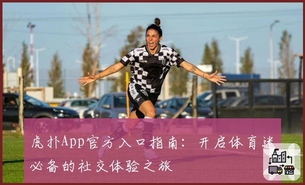 虎扑App官方入口指南：开启体育迷必备的社交体验之旅