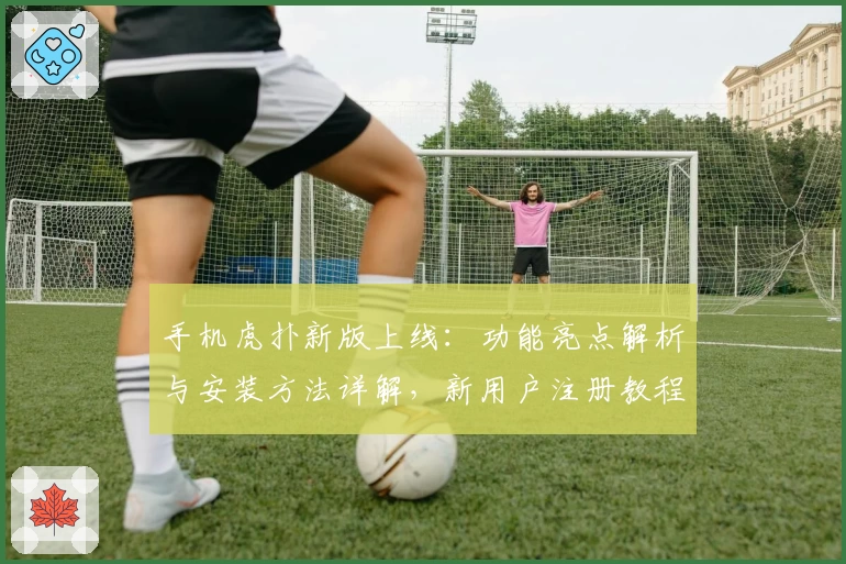 手机虎扑新版上线：功能亮点解析与安装方法详解，新用户注册教程快速掌握