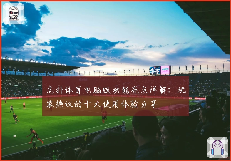 虎扑体育电脑版功能亮点详解:玩家热议的十大使用体验分享