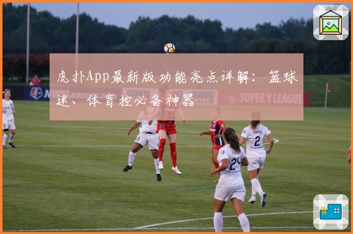 虎扑App最新版功能亮点详解：篮球迷、体育控必备神器