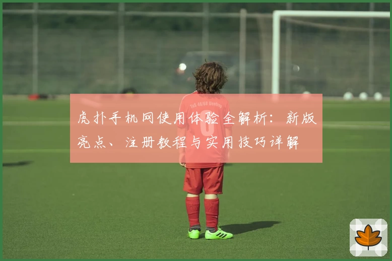 虎扑手机网使用体验全解析：新版亮点、注册教程与实用技巧详解
