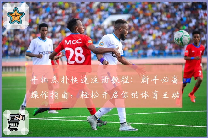 手机虎扑快速注册教程：新手必备操作指南，轻松开启你的体育互动之旅