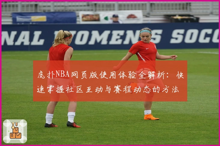 虎扑NBA网页版使用体验全解析：快速掌握社区互动与赛程动态的方法