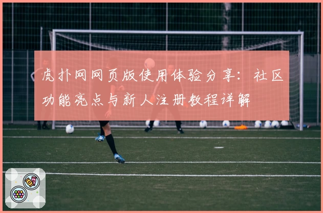 虎扑网网页版使用体验分享：社区功能亮点与新人注册教程详解