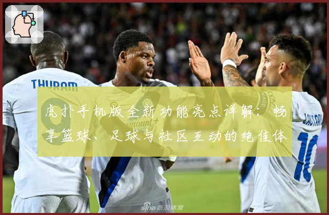 虎扑手机版全新功能亮点详解：畅享篮球、足球与社区互动的绝佳体验