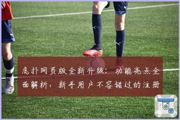 虎扑网页版全新升级：功能亮点全面解析，新手用户不容错过的注册与使用指南