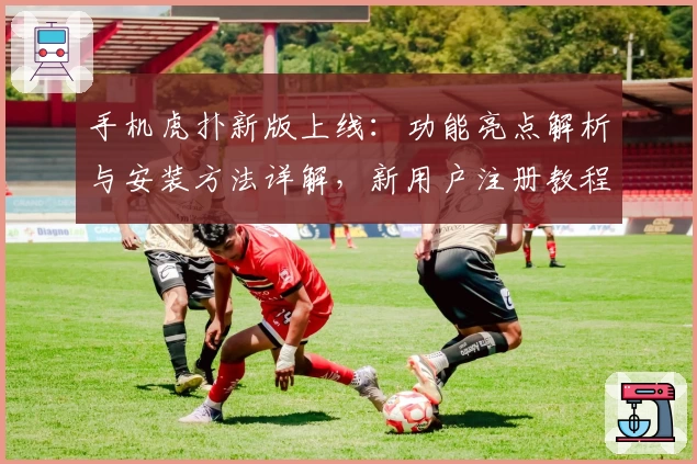 手机虎扑新版上线：功能亮点解析与安装方法详解，新用户注册教程快速掌握