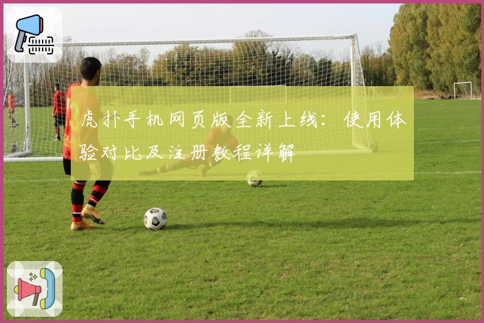 虎扑手机网页版全新上线：使用体验对比及注册教程详解