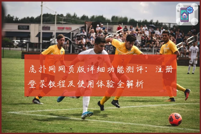 虎扑网网页版详细功能测评：注册登录教程及使用体验全解析