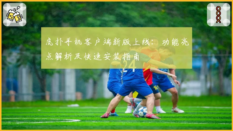 虎扑手机客户端新版上线：功能亮点解析及快速安装指南