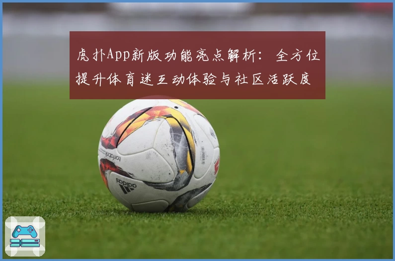 虎扑App新版功能亮点解析：全方位提升体育迷互动体验与社区活跃度